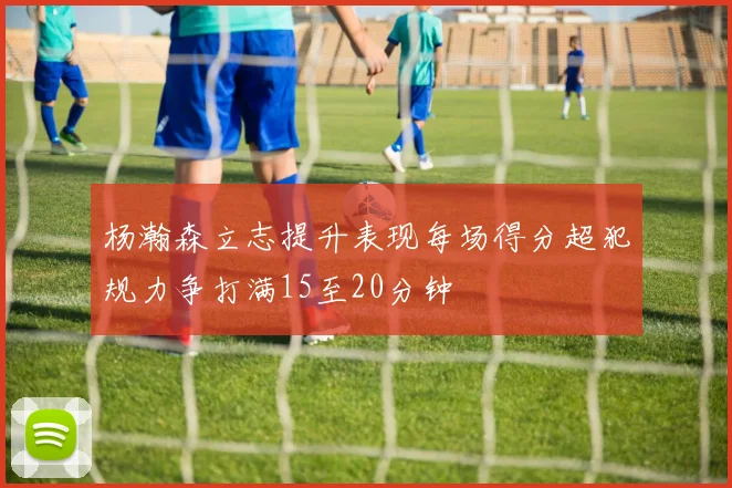 杨瀚森立志提升表现每场得分超犯规力争打满15至20分钟