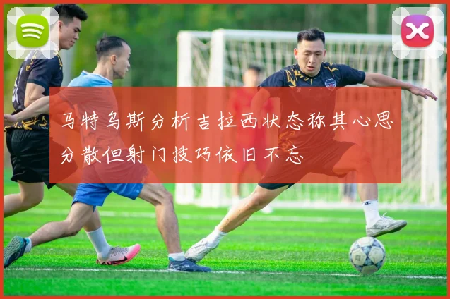 马特乌斯分析吉拉西状态称其心思分散但射门技巧依旧不忘
