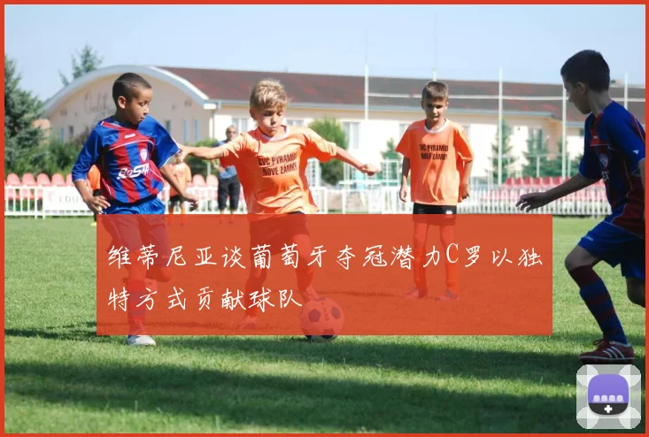维蒂尼亚谈葡萄牙夺冠潜力C罗以独特方式贡献球队