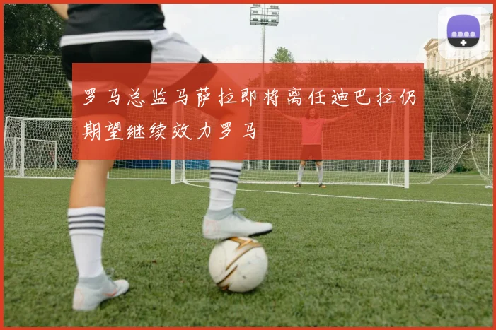 罗马总监马萨拉即将离任迪巴拉仍期望继续效力罗马