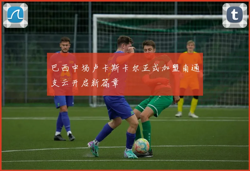 巴西中场卢卡斯卡尔正式加盟南通支云开启新篇章