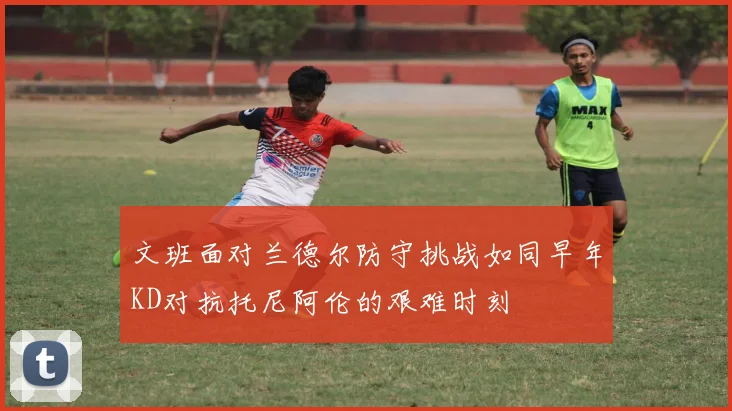 文班面对兰德尔防守挑战如同早年KD对抗托尼阿伦的艰难时刻