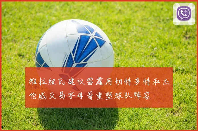 维拉纽瓦建议雷霆用切特多特和杰伦威交易字母哥重塑球队阵容