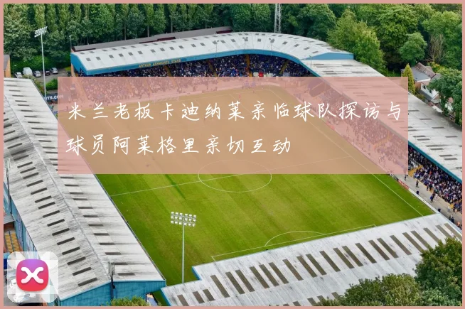 米兰老板卡迪纳莱亲临球队探访与球员阿莱格里亲切互动