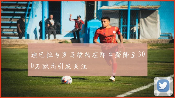 迪巴拉与罗马续约在即年薪降至300万欧元引发关注