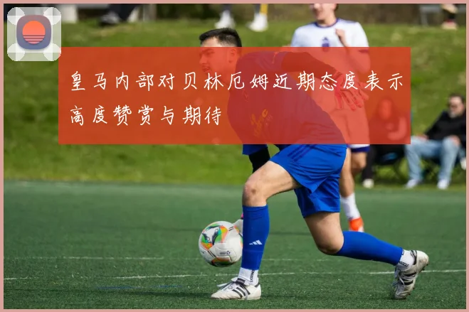 皇马内部对贝林厄姆近期态度表示高度赞赏与期待
