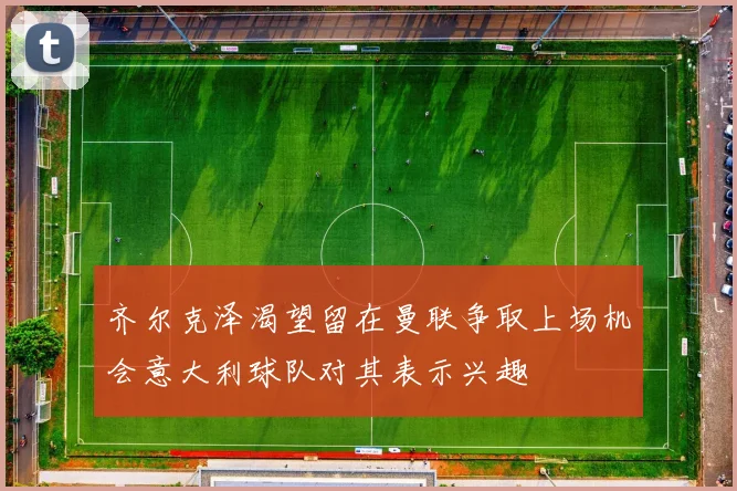齐尔克泽渴望留在曼联争取上场机会意大利球队对其表示兴趣
