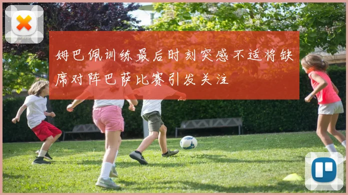 姆巴佩训练最后时刻突感不适将缺席对阵巴萨比赛引发关注