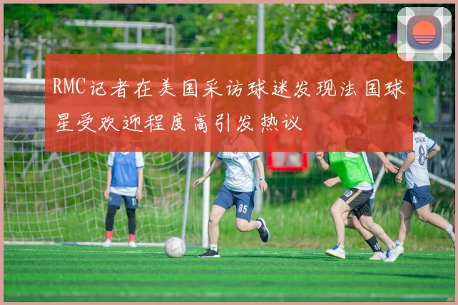 RMC记者在美国采访球迷发现法国球星受欢迎程度高引发热议