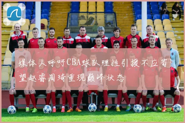 媒体人呼吁CBA球队理性引援不应寄望赵睿周琦重现巅峰状态