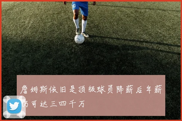 詹姆斯依旧是顶级球员降薪后年薪仍可达三四千万